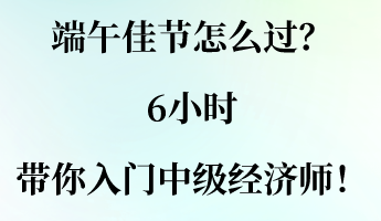 端午佳節(jié)怎么過？6小時(shí)帶你入門中級(jí)經(jīng)濟(jì)師！