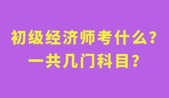 初級經濟師考什么？一共幾門科目？