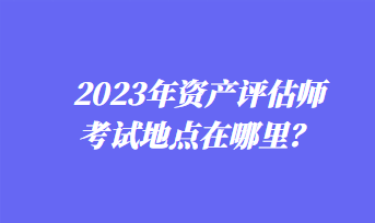 2023年資產(chǎn)評估師考試地點在哪里？