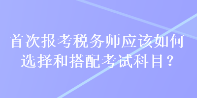 首次報(bào)考稅務(wù)師應(yīng)該如何選擇和搭配考試科目？