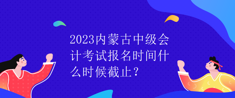 2023內(nèi)蒙古中級(jí)會(huì)計(jì)考試報(bào)名時(shí)間什么時(shí)候截止？