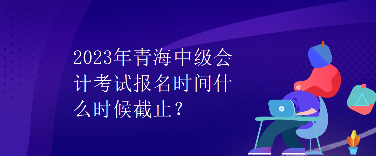 2023年青海中級會計考試報名時間什么時候截止？