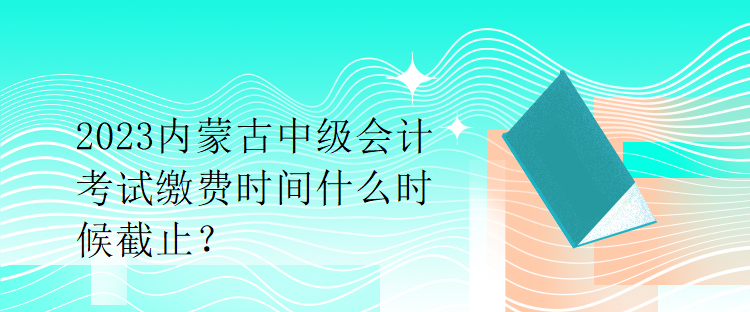 2023內(nèi)蒙古中級會計考試繳費時間什么時候截止？
