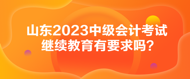 山東2023中級(jí)會(huì)計(jì)考試?yán)^續(xù)教育有要求嗎？