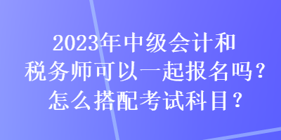 2023年中級會計和稅務(wù)師可以一起報名嗎？怎么搭配考試科目？