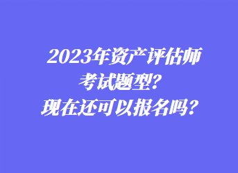 2023年資產(chǎn)評估師考試題型？現(xiàn)在還可以報名嗎？