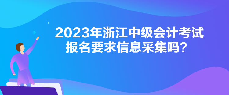 2023年浙江中級(jí)會(huì)計(jì)考試報(bào)名要求信息采集嗎？