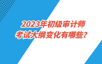 2023年初級審計師考試大綱變化有哪些？