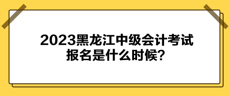 2023黑龍江中級會計考試報名是什么時候？