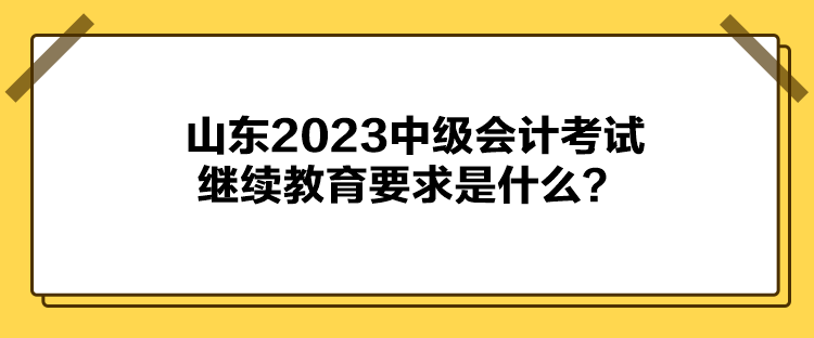 山東2023中級會計(jì)考試?yán)^續(xù)教育要求是什么？