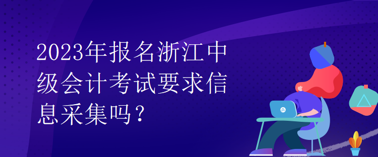 2023年報(bào)名浙江中級(jí)會(huì)計(jì)考試要求信息采集嗎？