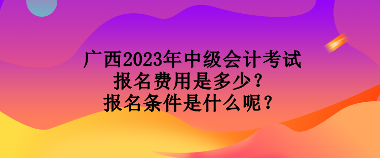 廣西2023年中級會計(jì)考試報(bào)名費(fèi)用是多少？報(bào)名條件是什么呢？