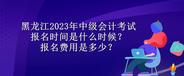 黑龍江2023年中級(jí)會(huì)計(jì)考試報(bào)名時(shí)間是什么時(shí)候？報(bào)名費(fèi)用是多少？