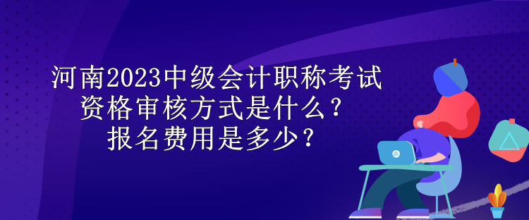 河南2023中級會計職稱考試資格審核方式是什么？報名費用是多少？