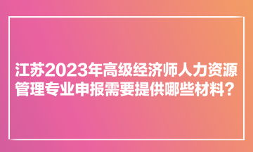 江蘇2023年高級經(jīng)濟(jì)師人力資源管理專業(yè)申報(bào)需要提供哪些材料？