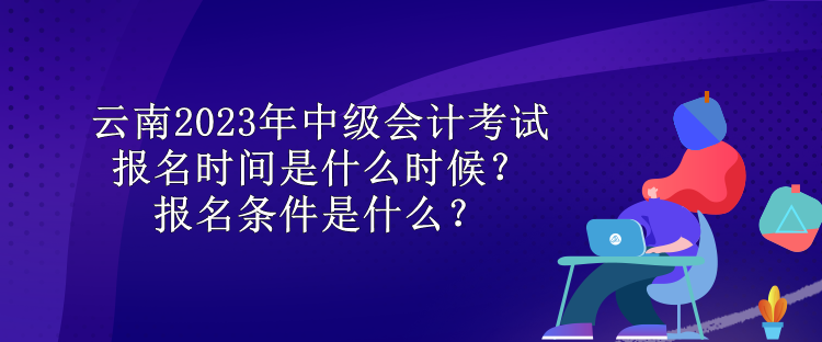 云南2023年中級(jí)會(huì)計(jì)考試報(bào)名時(shí)間是什么時(shí)候？報(bào)名條件是什么？