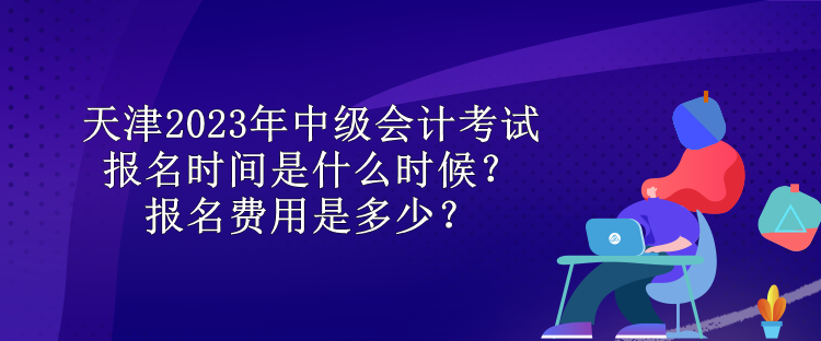 天津2023年中級會計考試報名時間是什么時候？報名費用是多少？