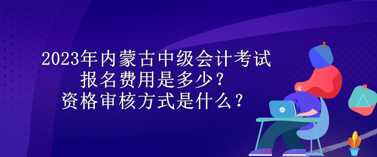 2023年內(nèi)蒙古中級會計考試報名費用是多少？資格審核方式是什么？