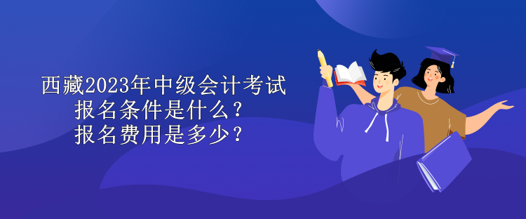 西藏2023年中級會計考試報名條件是什么？報名費用是多少？