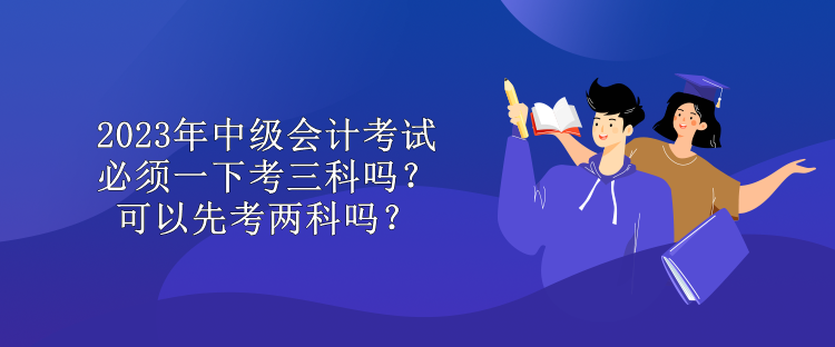 2023年中級會計考試必須一下考三科嗎？可以先考兩科嗎？