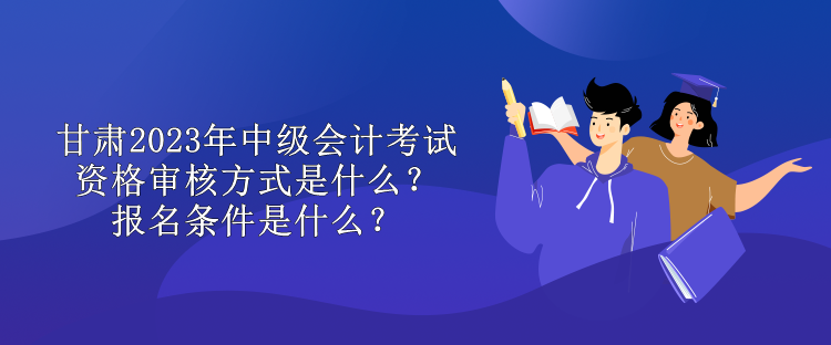 甘肅2023年中級會計考試資格審核方式是什么？報名條件是什么？