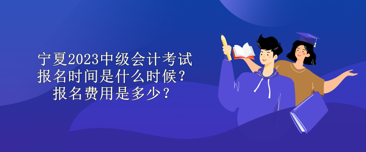 寧夏2023中級會計考試報名時間是什么時候？報名費用是多少？