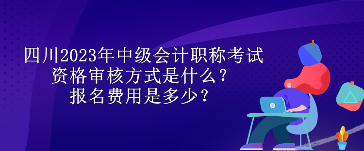 四川2023年中級會計職稱考試資格審核方式是什么？報名費用是多少？