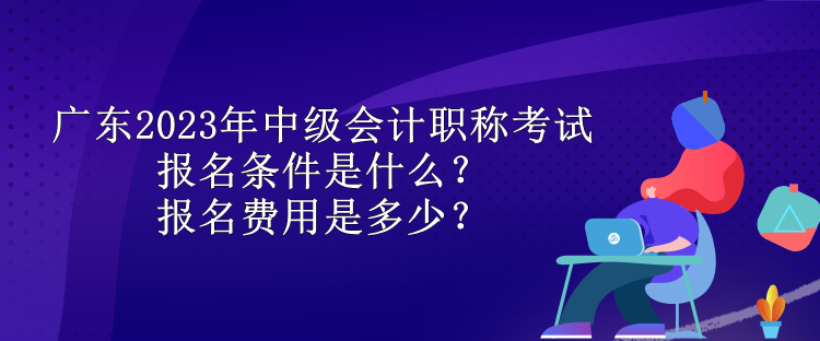 廣東2023年中級(jí)會(huì)計(jì)職稱考試報(bào)名條件是什么？報(bào)名費(fèi)用是多少？