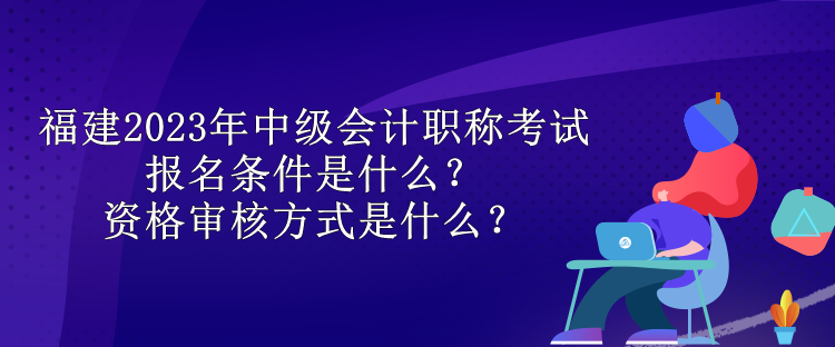 福建2023年中級(jí)會(huì)計(jì)職稱考試報(bào)名條件是什么？資格審核方式是什么？