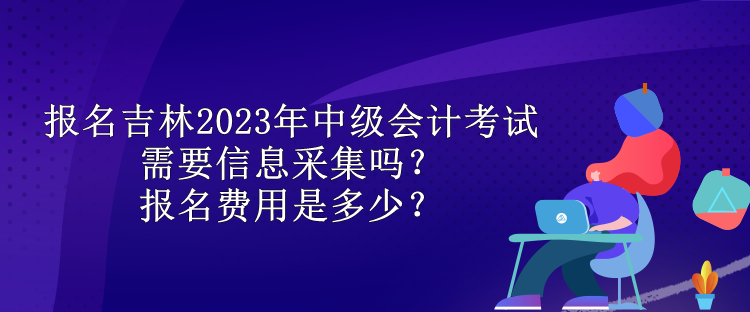 報名吉林2023年中級會計考試需要信息采集嗎？報名費用是多少？