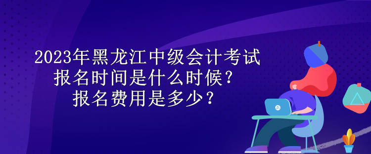 2023年黑龍江中級會計考試報名時間是什么時候？報名費用是多少？
