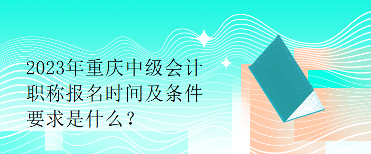 2023年重慶中級會計職稱報名時間及條件要求是什么？
