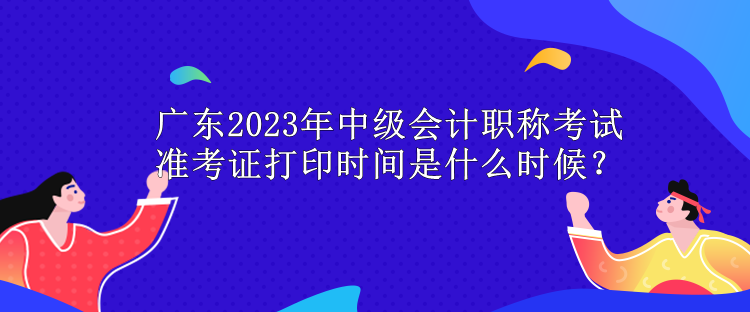 廣東2023年中級(jí)會(huì)計(jì)職稱考試準(zhǔn)考證打印時(shí)間是什么時(shí)候？