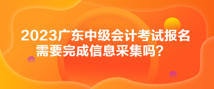 2023廣東中級(jí)會(huì)計(jì)考試報(bào)名需要完成信息采集嗎？
