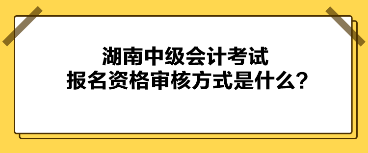 湖南中級會計考試報名資格審核方式是什么？