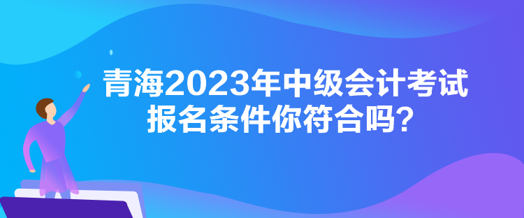 青海2023年中級會計考試報名條件你符合嗎？