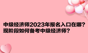 中級(jí)經(jīng)濟(jì)師2023年報(bào)名入口在哪？現(xiàn)階段如何備考中級(jí)經(jīng)濟(jì)師？