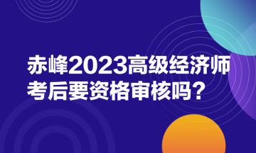 赤峰2023高級經濟師考后要資格審核嗎？