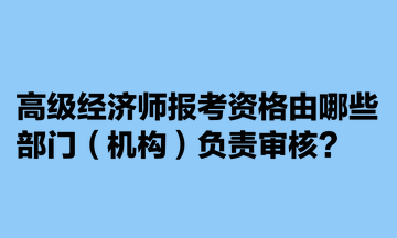 高級經(jīng)濟(jì)師報考資格由哪些部門（機(jī)構(gòu)）負(fù)責(zé)審核？