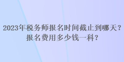 2023年稅務(wù)師報名時間截止到哪天？報名費用多少錢一科？