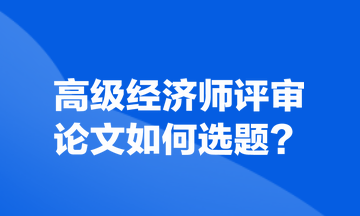 高級經(jīng)濟(jì)師評審論文如何選題？