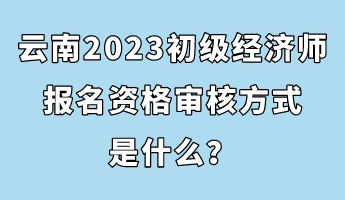 云南2023初級經(jīng)濟師報名資格審核方式是什么？