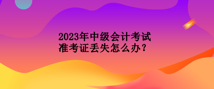 2023年中級會計考試準(zhǔn)考證丟失怎么辦？