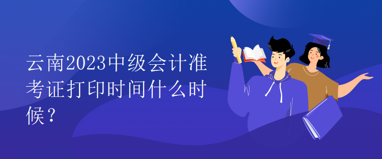云南2023中級會計準(zhǔn)考證打印時間什么時候？