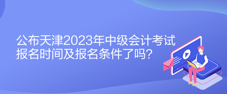 公布天津2023年中級會計考試報名時間及報名條件了嗎？