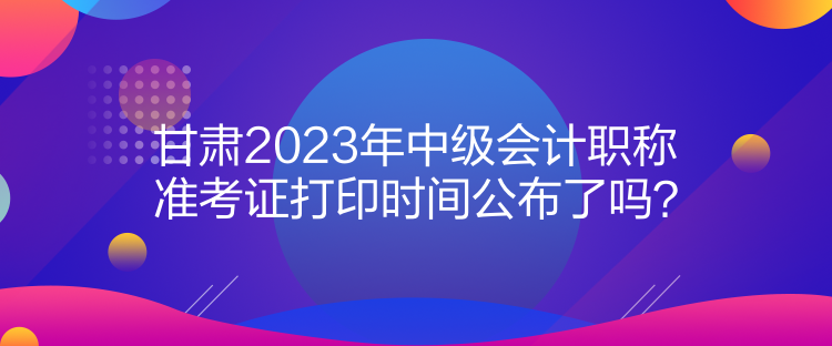 甘肅2023年中級(jí)會(huì)計(jì)職稱準(zhǔn)考證打印時(shí)間公布了嗎？