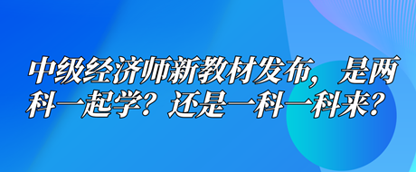 中級(jí)經(jīng)濟(jì)師新教材已發(fā)布，是兩科一起學(xué)？還是一科一科來？