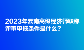 2023年云南高級經(jīng)濟(jì)師職稱評審申報條件是什么？
