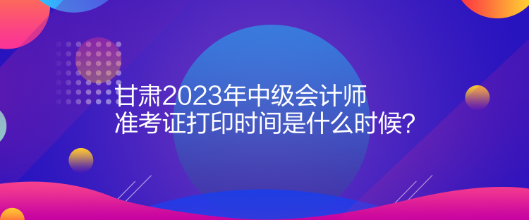 甘肅2023年中級(jí)會(huì)計(jì)師準(zhǔn)考證打印時(shí)間是什么時(shí)候？