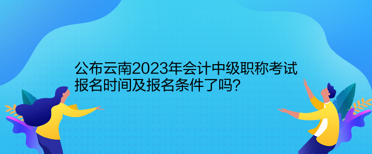 公布云南2023年會(huì)計(jì)中級(jí)職稱(chēng)考試報(bào)名時(shí)間及報(bào)名條件了嗎？
